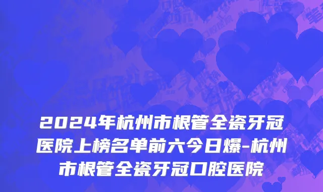 2024年杭州市根管全瓷牙冠医院上榜名单前六今日爆-杭州市根管全瓷牙冠口腔医院