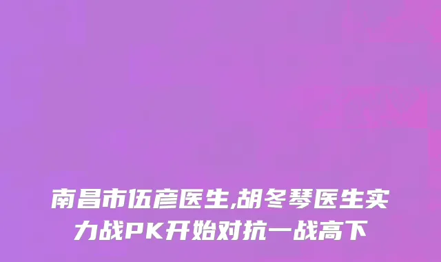 南昌市伍彦医生,胡冬琴医生实力战PK开始对抗一战高下