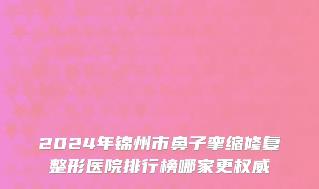 2024年锦州市鼻子挛缩修复整形医院排行榜哪家更权威
