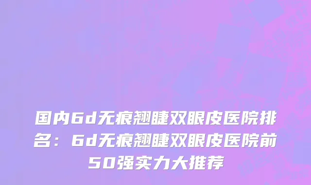 国内6d无痕翘睫双眼皮医院排名：6d无痕翘睫双眼皮医院前50强实力大推荐