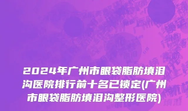 2024年广州市眼袋脂肪填泪沟医院排行前十名已锁定(广州市眼袋脂肪填泪沟整形医院)