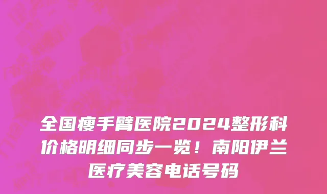 全国瘦手臂医院2024整形科价格明细同步一览!南阳伊兰医疗美容电话号码