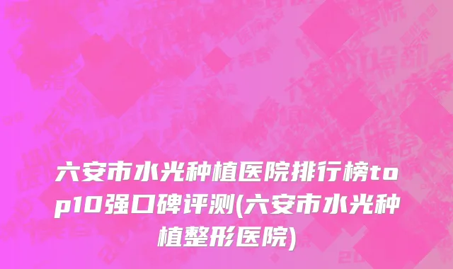 六安市水光种植医院排行榜top10强口碑评测(六安市水光种植整形医院)