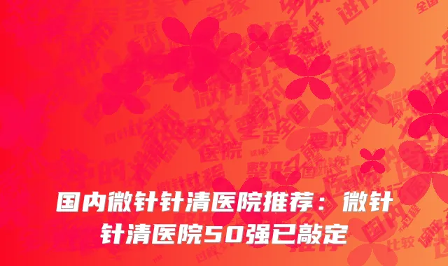 国内微针针清医院推荐：微针针清医院50强已敲定
