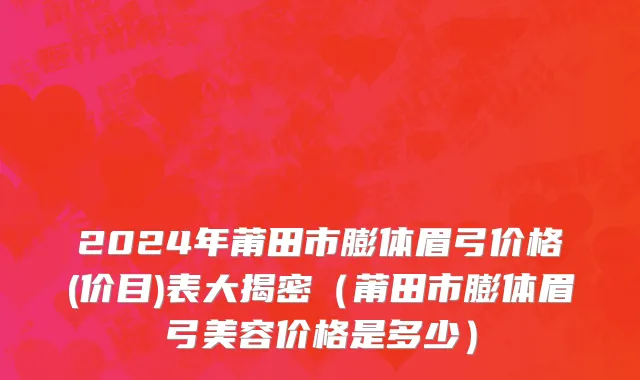 2024年莆田市膨体眉弓价格(价目)表大揭密（莆田市膨体眉弓美容价格是多少）