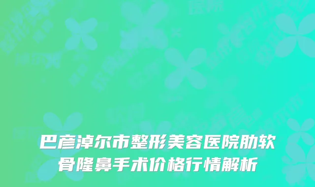 巴彦淖尔市整形美容医院肋软骨隆鼻手术价格行情解析