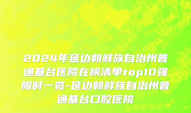 2024年延边朝鲜族自治州普通基台医院在榜清单top10强限时一览-延边朝鲜族自治州普通基台口腔医院