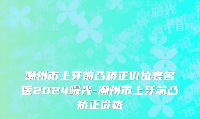 潮州市上牙前凸矫正价位表名医2024曝光-潮州市上牙前凸矫正价格