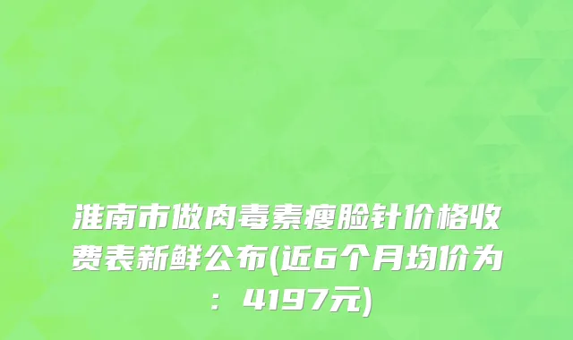淮南市做肉毒素瘦脸针价格收费表新鲜公布(近6个月均价为：4197元)