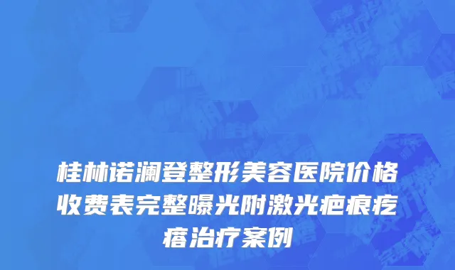 桂林诺澜登整形美容医院价格收费表完整曝光附激光疤痕疙瘩治疗案例