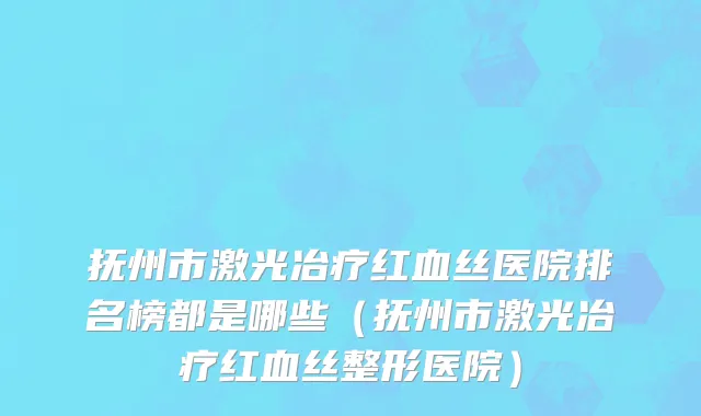 抚州市激光冶疗红血丝医院排名榜都是哪些（抚州市激光冶疗红血丝整形医院）