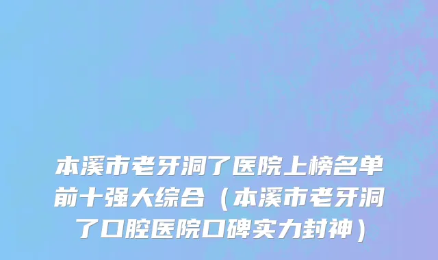 本溪市老牙洞了医院上榜名单前十强大综合（本溪市老牙洞了口腔医院口碑实力封神）