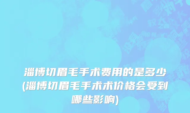 淄博切眉毛手术费用的是多少(淄博切眉毛手术术价格会受到哪些影响)