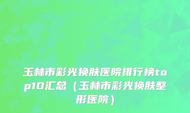玉林市彩光换肤医院排行榜top10汇总（玉林市彩光换肤整形医院）