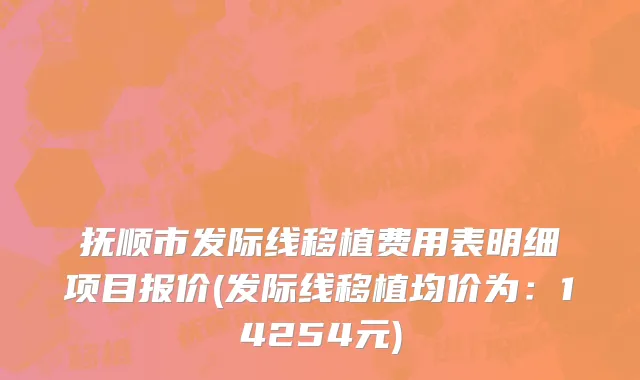 抚顺市发际线移植费用表明细项目报价(发际线移植均价为：14254元)