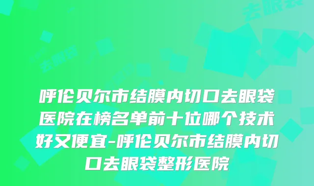 呼伦贝尔市结膜内切口去眼袋医院在榜名单前十位哪个技术好又便宜-呼伦贝尔市结膜内切口去眼袋整形医院