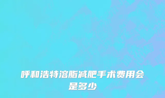 呼和浩特溶脂减肥手术费用会是多少