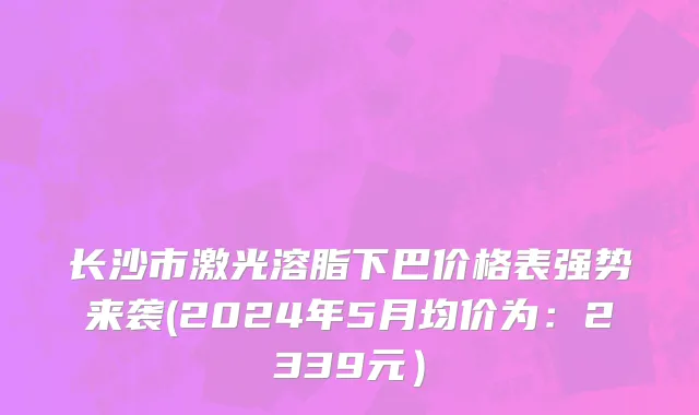 长沙市激光溶脂下巴价格表强势来袭(2024年5月均价为：2339元）