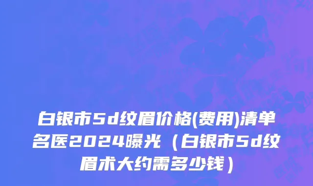 白银市5d纹眉价格(费用)清单名医2024曝光（白银市5d纹眉术大约需多少钱）