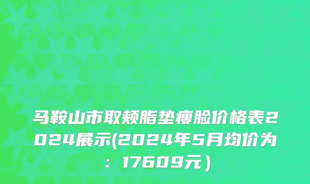 马鞍山市取颊脂垫瘦脸价格表2024展示(2024年5月均价为：17609元）