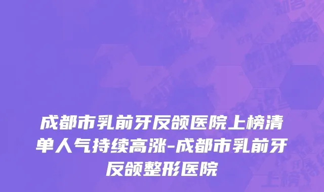 成都市乳前牙反颌医院上榜清单人气持续高涨-成都市乳前牙反颌整形医院