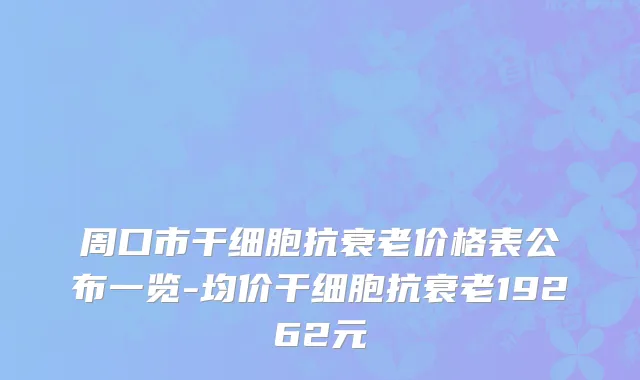 周口市干细胞抗衰老价格表公布一览-均价干细胞抗衰老19262元