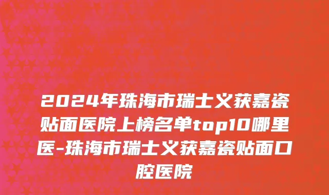 2024年珠海市瑞士义获嘉瓷贴面医院上榜名单top10哪里医-珠海市瑞士义获嘉瓷贴面口腔医院