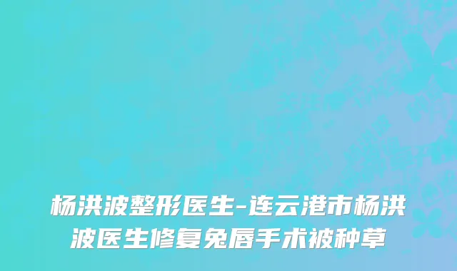 杨洪波整形医生-连云港市杨洪波医生修复兔唇手术被种草