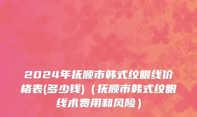 2024年抚顺市韩式纹眼线价格表(多少钱)（抚顺市韩式纹眼线术费用和风险）