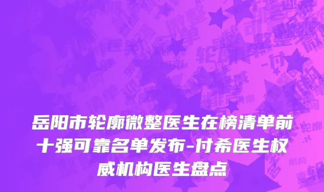 岳阳市轮廓微整医生在榜清单前十强可靠名单发布-付希医生权威机构医生盘点