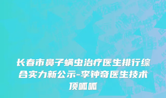 长春市鼻子螨虫治疗医生排行综合实力新公示-李钟奇医生技术顶呱呱