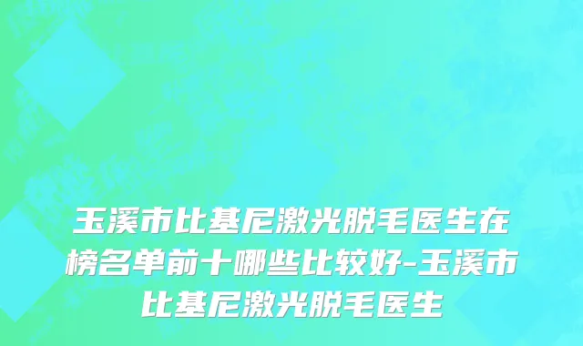 玉溪市比基尼激光脱毛医生在榜名单前十哪些比较好-玉溪市比基尼激光脱毛医生