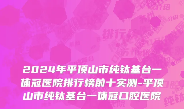 2024年平顶山市纯钛基台一体冠医院排行榜前十实测-平顶山市纯钛基台一体冠口腔医院