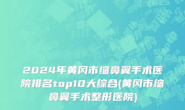 2024年黄冈市缩鼻翼手术医院排名top10大综合(黄冈市缩鼻翼手术整形医院)