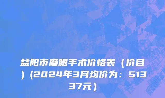 益阳市磨腮手术价格表（价目）(2024年3月均价为：51337元）