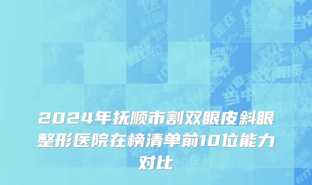 2024年抚顺市割双眼皮斜眼整形医院在榜清单前10位能力对比
