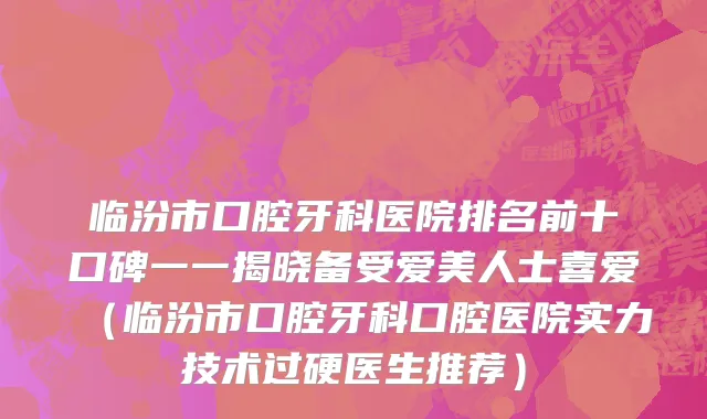 临汾市口腔牙科医院排名前十口碑一一揭晓备受爱美人士喜爱（临汾市口腔牙科口腔医院实力技术过硬医生推荐）