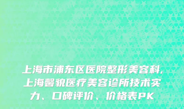 上海市浦东区医院整形美容科,上海馨貌医疗美容诊所技术实力、口碑评价、价格表PK