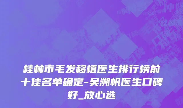桂林市毛发移植医生排行榜前十佳名单确定-吴溯帆医生口碑好_放心选