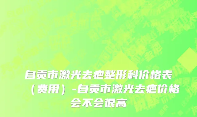 自贡市激光去疤整形科价格表（费用）-自贡市激光去疤价格会不会很高