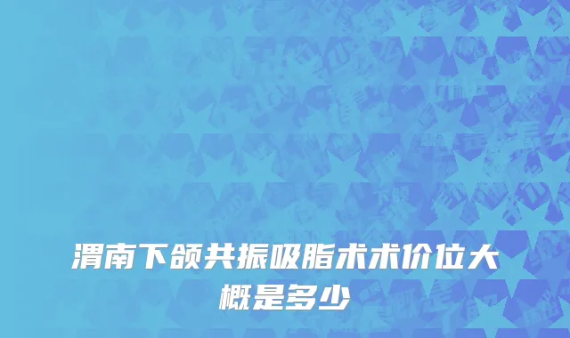 渭南下颌共振吸脂术术价位大概是多少