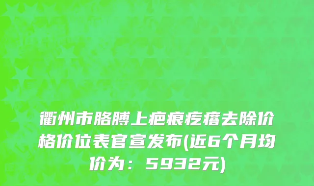 衢州市胳膊上疤痕疙瘩去除价格价位表官宣发布(近6个月均价为：5932元)