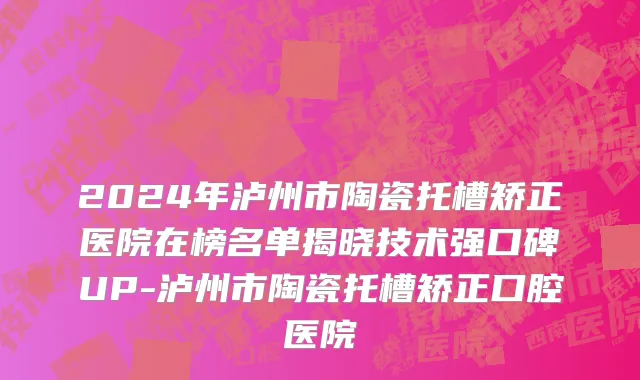 2024年泸州市陶瓷托槽矫正医院在榜名单揭晓技术强口碑UP-泸州市陶瓷托槽矫正口腔医院