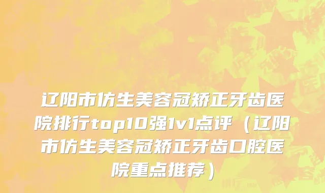 辽阳市仿生美容冠矫正牙齿医院排行top10强1v1点评（辽阳市仿生美容冠矫正牙齿口腔医院重点推荐）
