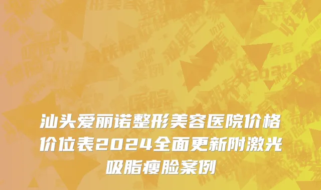 汕头爱丽诺整形美容医院价格价位表2024全面更新附激光吸脂瘦脸案例