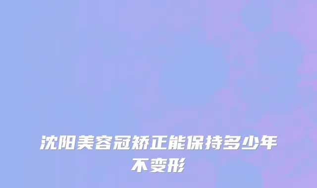 沈阳美容冠矫正能保持多少年不变形