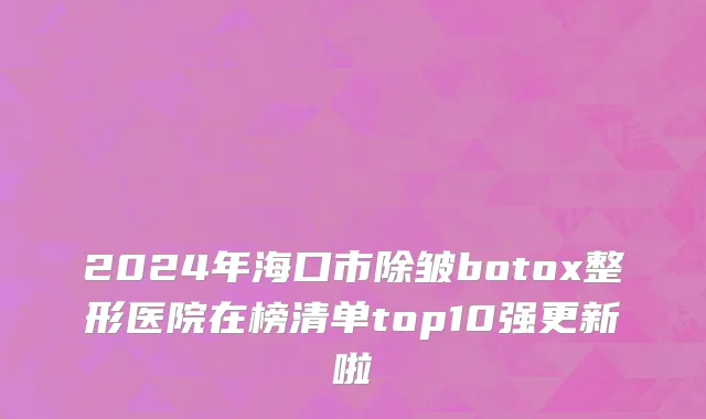 2024年海口市除皱botox整形医院在榜清单top10强更新啦