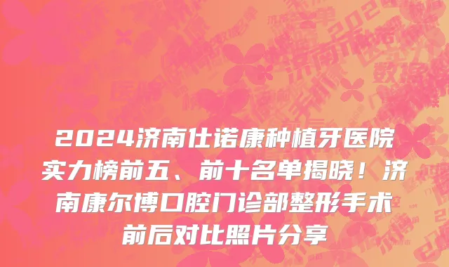 2024济南仕诺康种植牙医院实力榜前五、前十名单揭晓！济南康尔博口腔门诊部整形手术前后对比照片分享