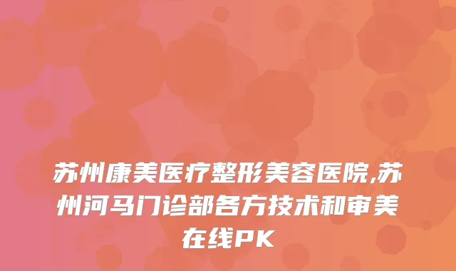 苏州康美医疗整形美容医院,苏州河马门诊部各方技术和审美在线PK