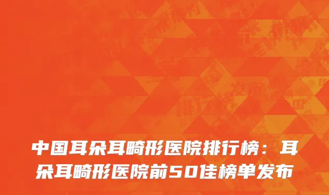 中国耳朵耳畸形医院排行榜：耳朵耳畸形医院前50佳榜单发布
